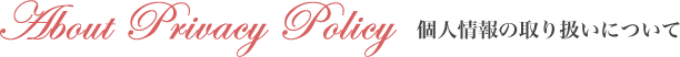 About Privacy Policy 個人情報の取り扱いについて